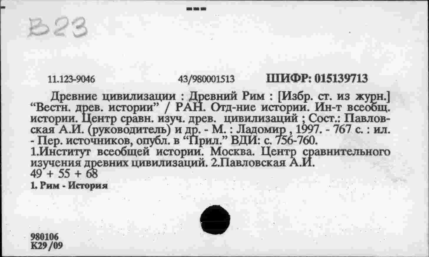 ﻿11.123-9046	43/980001513 ШИФР: 015139713
Древние цивилизации : Древний Рим : [Избр. ст. из журн.] “Вести, древ, истории” / РАН. Отд-ние истории. Ин-т всеобщ, истории. Центр сравн. изуч. древ, цивилизаций ; Сост.: Павловская А.И. (руководитель) и др. - М. : Ладомир , 1997. - 767 с. : ил. - Пер. источников, опубл, в “Прил.” ВДИ: с. /56-760.
1.Институт всеобщей истории. Москва. Центр сравнительного изучения древних цивилизаций. 2.Павловская А.И.
49 + 55 + 68
L Рим ■ История
980106
К29/09